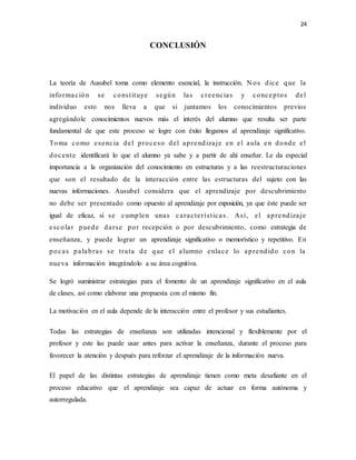 24
CONCLUSIÓN
La teoría de Ausubel toma como elemento esencial, la instrucción. N os dice que la
información se constituye según las creencias y conceptos del
individuo esto nos lleva a que si juntamos los conocimientos previos
agregándole conocimientos nuevos más el interés del alumno que resulta ser parte
fundamental de que este proceso se logre con éxito llegamos al aprendizaje significativo.
Toma como esencia del proceso del aprendizaje en el aula en donde el
docente identificará lo que el alumno ya sabe y a partir de ahí enseñar. Le da especial
importancia a la organización del conocimiento en estructuras y a las reestructuraciones
que son el resultado de la interacción entre las estructuras del sujeto con las
nuevas informaciones. Ausubel considera que el aprendizaje por descubrimiento
no debe ser presentado como opuesto al aprendizaje por exposición, ya que éste puede ser
igual de eficaz, si se cumplen unas características. Así, el aprendizaje
escolar puede darse por recepción o por descubrimiento, como estrategia de
enseñanza, y puede lograr un aprendizaje significativo o memorístico y repetitivo. En
pocas palabras se trata de que el alumno enlace lo aprendido con la
nueva información integrándolo a su área cognitiva.
Se logró suministrar estrategias para el fomento de un aprendizaje significativo en el aula
de clases, así como elaborar una propuesta con el mismo fin.
La motivación en el aula depende de la interacción entre el profesor y sus estudiantes.
Todas las estrategias de enseñanza son utilizadas intencional y flexiblemente por el
profesor y este las puede usar antes para activar la enseñanza, durante el proceso para
favorecer la atención y después para reforzar el aprendizaje de la información nueva.
El papel de las distintas estrategias de aprendizaje tienen como meta desafiante en el
proceso educativo que el aprendizaje sea capaz de actuar en forma autónoma y
autorregulada.
 