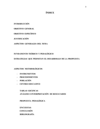 3
ÍNDICE
INTRODUCCIÓN
OBJETIVO GENERAL
OBJETIVO ESPECÍFICO
JUSTIFICACIÓN
ASPECTOS GENERALES DEL TEMA
FUNDAMENTO TEÓRICO Y PEDAGÓGICO
ESTRATEGIAS QUE PERMITAN EL DESARROLLO DE LA PROPUESTA
ASPECTOS METODOLÓGICOS
- INSTRUMENTOS
- PROCEDIMIENTOS
- POBLACIÓN
- CENTRO EDUCATIVO
TABLAS GRÁFICAS
ANÁLISIS E INTERPRETACIÓN DE RESULTADOS
PROPUESTA PEDAGÓGICA
ENCUESTAS
CONCLUSIÓN
BIBLIOGRAFÍA
 