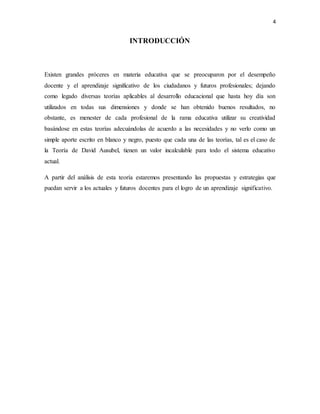 4
INTRODUCCIÓN
Existen grandes próceres en materia educativa que se preocuparon por el desempeño
docente y el aprendizaje significativo de los ciudadanos y futuros profesionales; dejando
como legado diversas teorías aplicables al desarrollo educacional que hasta hoy día son
utilizados en todas sus dimensiones y donde se han obtenido buenos resultados, no
obstante, es menester de cada profesional de la rama educativa utilizar su creatividad
basándose en estas teorías adecuándolas de acuerdo a las necesidades y no verlo como un
simple aporte escrito en blanco y negro, puesto que cada una de las teorías, tal es el caso de
la Teoría de David Ausubel, tienen un valor incalculable para todo el sistema educativo
actual.
A partir del análisis de esta teoría estaremos presentando las propuestas y estrategias que
puedan servir a los actuales y futuros docentes para el logro de un aprendizaje significativo.
 