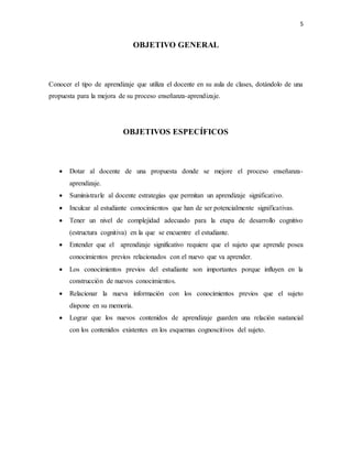 5
OBJETIVO GENERAL
Conocer el tipo de aprendizaje que utiliza el docente en su aula de clases, dotándolo de una
propuesta para la mejora de su proceso enseñanza-aprendizaje.
OBJETIVOS ESPECÍFICOS
 Dotar al docente de una propuesta donde se mejore el proceso enseñanza-
aprendizaje.
 Suministrarle al docente estrategias que permitan un aprendizaje significativo.
 Inculcar al estudiante conocimientos que han de ser potencialmente significativas.
 Tener un nivel de complejidad adecuado para la etapa de desarrollo cognitivo
(estructura cognitiva) en la que se encuentre el estudiante.
 Entender que el aprendizaje significativo requiere que el sujeto que aprende posea
conocimientos previos relacionados con el nuevo que va aprender.
 Los conocimientos previos del estudiante son importantes porque influyen en la
construcción de nuevos conocimientos.
 Relacionar la nueva información con los conocimientos previos que el sujeto
dispone en su memoria.
 Lograr que los nuevos contenidos de aprendizaje guarden una relación sustancial
con los contenidos existentes en los esquemas cognoscitivos del sujeto.
 