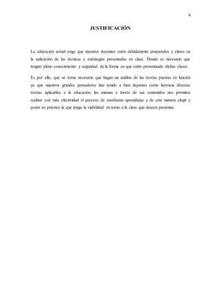 6
JUSTIFICACIÓN
La educación actual exige que nuestros docentes estén debidamente preparados y claros en
la aplicación de las técnicas y estrategias presentadas en clase. Donde es necesario que
tengan pleno conocimiento y seguridad de la forma en que están presentando dichas clases.
Es por ello, que se torna necesario que hagan un análisis de las teorías puestas en función
ya que nuestros grandes pensadores han tenido a bien dejarnos como herencia diversas
teorías aplicables a la educación, las mismas a través de sus contenidos nos permiten
realizar con más efectividad el proceso de enseñanza aprendizaje y de esta manera elegir y
poner en práctica la que tenga la viabilidad en torno a la clase que deseen presentar.
 