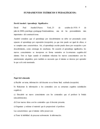 8
FUNDAMENTOS TEÓRICOS Y PEDAGÓGICOS:
David Ausubel: Aprendizaje Significativo
David Paul Ausubel (Nueva York, 25 de octubre de 1918 - 9 de
julio de 2008), psicólogo y pedagogo Estadounidense, una de las personalidades más
importantes del constructivismo.
Ausubel considera que el aprendizaje por descubrimiento no debe ser presentado como
opuesto al aprendizaje por exposición (recepción), ya que éste puede ser igual de eficaz, si
se cumplen unas características. Así, el aprendizaje escolar puede darse por recepción o por
descubrimiento, como estrategia de enseñanza. De acuerdo al aprendizaje significativo, los
nuevos conocimientos se incorporan en forma sustantiva en la estructura cognitiva del
alumno. Esto se logra cuando el estudiante relaciona los nuevos conocimientos con los
anteriormente adquiridos; pero también es necesario que el alumno se interese por aprender
lo que se le está mostrando.
-
Papel del educando
a) Recibir un tema, información del docente en su forma final, acabada (recepción).
b) Relacionar la información o los contenidos con su estructura cognitiva (asimilación
cognitiva).
c) Descubrir un nuevo conocimiento con los contenidos que el profesor le brinda
(descubrimiento).
d) Crear nuevas ideas con los contenidos que el docente presenta.
e) Organizar y ordenar el material que le proporcionó el profesor.
Las características que el alumno debe poseer son:
a) Tener la habilidad de procesar activamente la información.
 
