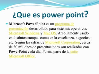 ¿Que es power point? Microsoft PowerPoint es un programa de presentación desarrollado para sistemas operativos Microsoft Windows y Mac OS. Ampliamente usado en distintos campos como en la enseñanza, negocios, etc. Según las cifras de Microsoft Corporation, cerca de 30 millones de presentaciones son realizadas con PowerPoint cada día. Forma parte de la suiteMicrosoft Office. 