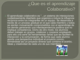    El aprendizaje colaborativo es "...un sistema de interacciones
    cuidadosamente diseñado que organiza e induce la influencia
    recíproca entre los integrantes de un equipo. Se desarrolla a
    través de un proceso gradual en el que cada miembro y todos
    se sienten mutuamente comprometidos con el aprendizaje de
    los demás generando una interdependencia positiva que no
    implique competencia. Dicho de otro modo, los alumnos
    deben trabajar en grupos, colaborar y cooperar empleando
    para ello una serie de herramientas varias que les faciliten la
    interacción y la comunicación, de forma que cada alumno
    aporte una perspectiva individual al proyecto común,
    formándose así un proyecto diverso que contiene el acerbo,
    ideas y creatividad de cada uno de sus miembros
 
