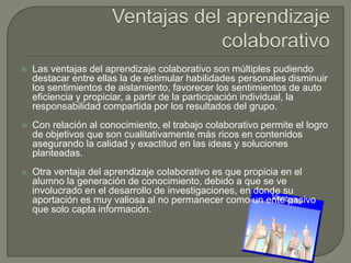    Las ventajas del aprendizaje colaborativo son múltiples pudiendo
    destacar entre ellas la de estimular habilidades personales disminuir
    los sentimientos de aislamiento, favorecer los sentimientos de auto
    eficiencia y propiciar, a partir de la participación individual, la
    responsabilidad compartida por los resultados del grupo.
   Con relación al conocimiento, el trabajo colaborativo permite el logro
    de objetivos que son cualitativamente más ricos en contenidos
    asegurando la calidad y exactitud en las ideas y soluciones
    planteadas.
   Otra ventaja del aprendizaje colaborativo es que propicia en el
    alumno la generación de conocimiento, debido a que se ve
    involucrado en el desarrollo de investigaciones, en donde su
    aportación es muy valiosa al no permanecer como un ente pasivo
    que solo capta información.
 