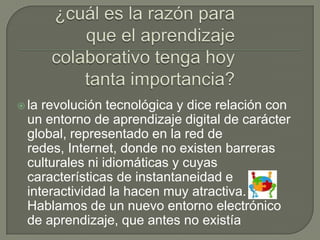  larevolución tecnológica y dice relación con
 un entorno de aprendizaje digital de carácter
 global, representado en la red de
 redes, Internet, donde no existen barreras
 culturales ni idiomáticas y cuyas
 características de instantaneidad e
 interactividad la hacen muy atractiva.
 Hablamos de un nuevo entorno electrónico
 de aprendizaje, que antes no existía
 
