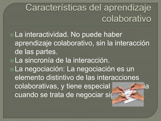  La interactividad. No puede haber
  aprendizaje colaborativo, sin la interacción
  de las partes.
 La sincronía de la interacción.
 La negociación: La negociación es un
  elemento distintivo de las interacciones
  colaborativas, y tiene especial importancia
  cuando se trata de negociar significados.
 