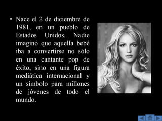 • Nace el 2 de diciembre de
  1981, en un pueblo de
  Estados Unidos. Nadie
  imaginó que aquella bebé
  iba a convertirse no sólo
  en una cantante pop de
  éxito, sino en una figura
  mediática internacional y
  un símbolo para millones
  de jóvenes de todo el
  mundo.
 