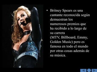 • Britney Spears es una
  cantante reconocida según
  demuestran los
  numerosos premios que
  ha recibido a lo largo de
  su carrera
  (MTV, Billboard, Emmy,
  Golden Music) pero es
  famosa en todo el mundo
  por otras cosas además de
  su música.
 