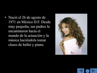 • Nació el 26 de agosto de
  1971 en México D.F. Desde
  muy pequeña, sus padres la
  encaminaron hacia el
  mundo de la actuación y la
  música haciéndola tomar
  clases de ballet y piano.
 
