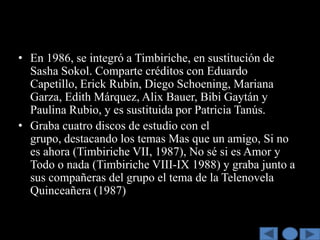 • En 1986, se integró a Timbiriche, en sustitución de
  Sasha Sokol. Comparte créditos con Eduardo
  Capetillo, Erick Rubín, Diego Schoening, Mariana
  Garza, Edith Márquez, Alix Bauer, Bibi Gaytán y
  Paulina Rubio, y es sustituida por Patricia Tanús.
• Graba cuatro discos de estudio con el
  grupo, destacando los temas Mas que un amigo, Si no
  es ahora (Timbiriche VII, 1987), No sé si es Amor y
  Todo o nada (Timbiriche VIII-IX 1988) y graba junto a
  sus compañeras del grupo el tema de la Telenovela
  Quinceañera (1987)
 