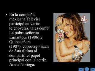 • En la compañía
  mexicana Televisa
  participó en varias
  telenovelas, tales como
  La pobre señorita
  Limantour (1986) y
  Quinceañera
  (1987), coprotagonizan
  do ésta última al
  compartir el papel
  principal con la actriz
  Adela Noriega.
 