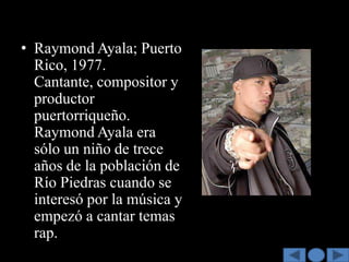• Raymond Ayala; Puerto
  Rico, 1977.
  Cantante, compositor y
  productor
  puertorriqueño.
  Raymond Ayala era
  sólo un niño de trece
  años de la población de
  Río Piedras cuando se
  interesó por la música y
  empezó a cantar temas
  rap.
 