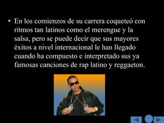 • En los comienzos de su carrera coqueteó con
  ritmos tan latinos como el merengue y la
  salsa, pero se puede decir que sus mayores
  éxitos a nivel internacional le han llegado
  cuando ha compuesto e interpretado sus ya
  famosas canciones de rap latino y reggaeton.
 