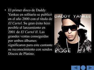 • El primer disco de Daddy
  Yankee en solitario se publicó
  en el año 2000 con el título de
  El Cartel. Su gran éxito hizo
  posible el lanzamiento en
  2001 de El Cartel II. Las
  grandes ventas conseguidas
  por ambos álbumes
  significaron para este cantante
  su reconocimiento con sendos
  Discos de Platino.
 