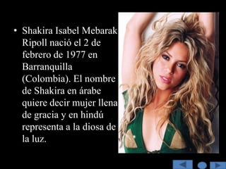 • Shakira Isabel Mebarak
  Ripoll nació el 2 de
  febrero de 1977 en
  Barranquilla
  (Colombia). El nombre
  de Shakira en árabe
  quiere decir mujer llena
  de gracia y en hindú
  representa a la diosa de
  la luz.
 