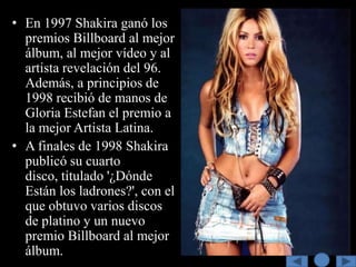 • En 1997 Shakira ganó los
  premios Billboard al mejor
  álbum, al mejor vídeo y al
  artista revelación del 96.
  Además, a principios de
  1998 recibió de manos de
  Gloria Estefan el premio a
  la mejor Artista Latina.
• A finales de 1998 Shakira
  publicó su cuarto
  disco, titulado '¿Dónde
  Están los ladrones?', con el
  que obtuvo varios discos
  de platino y un nuevo
  premio Billboard al mejor
  álbum.
 