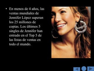 • En menos de 4 años, las
  ventas mundiales de
  Jennifer López superan
  los 25 millones de
  copias. Los últimos 5
  singles de Jennifer han
  entrado en el Top 5 de
  las listas de ventas en
  todo el mundo.
 