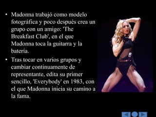 • Madonna trabajó como modelo
  fotográfica y poco después crea un
  grupo con un amigo: 'The
  Breakfast Club', en el que
  Madonna toca la guitarra y la
  batería.
• Tras tocar en varios grupos y
  cambiar continuamente de
  representante, edita su primer
  sencillo, 'Everybody' en 1983, con
  el que Madonna inicia su camino a
  la fama.
 