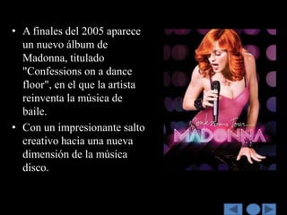 • A finales del 2005 aparece
  un nuevo álbum de
  Madonna, titulado
  "Confessions on a dance
  floor", en el que la artista
  reinventa la música de
  baile.
• Con un impresionante salto
  creativo hacia una nueva
  dimensión de la música
  disco.
 