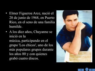 • Elmer Figueroa Arce, nació el
  28 de junio de 1968, en Puerto
  Rico, en el seno de una familia
  humilde.
• A los diez años, Chayanne se
  inició en la
  música, participando en el
  grupo 'Los chicos', uno de los
  más populares grupos durante
  los años 80 y con quienes
  grabó cuatro discos.
 