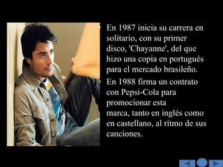 • En 1987 inicia su carrera en
  solitario, con su primer
  disco, 'Chayanne', del que
  hizo una copia en portugués
  para el mercado brasileño.
• En 1988 firma un contrato
  con Pepsi-Cola para
  promocionar esta
  marca, tanto en inglés como
  en castellano, al ritmo de sus
  canciones.
 