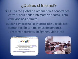 ¿Qué es el Internet?
Es una red global de ordenadores conectados
entre si para poder intercambiar datos . Esta
conexión nos permite:
-Buscar e intercambiar información , establecer
comunicación con millones de personas
, descargar archivos, imágenes, video ,etc.
 