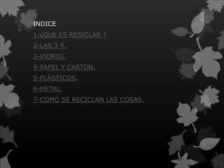INDICE
1-¿QUE ES RESICLAR ?
2-LAS 3 R.
3-VIDRIO.
4-PAPEL Y CARTON.
5-PLÁSTICOS.
6-METAL.
7-COMO SE RECICLAN LAS COSAS.
 