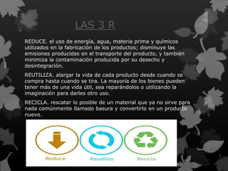 LAS 3 R
REDUCE. el uso de energía, agua, materia prima y químicos
utilizados en la fabricación de los productos; disminuye las
emisiones producidas en el transporte del producto, y también
minimiza la contaminación producida por su desecho y
desintegración.
REUTILIZA. alargar la vida de cada producto desde cuando se
compra hasta cuando se tira. La mayoría de los bienes pueden
tener más de una vida útil, sea reparándolos o utilizando la
imaginación para darles otro uso.
RECICLA. rescatar lo posible de un material que ya no sirve para
nada comúnmente llamado basura y convertirlo en un producto
nuevo.
 