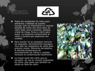VIDRIO.
 Todos los recipientes de vidrio para
alimentos y bebidas se pueden
reciclar, pero es importante no mezclar
botellas de vidrio con otros tipos de
vidrio tales como ventanas, espejos,
cristal de mesa, Pyrex o vidrio para
autos. La cerámica contaminariá al
vidrio y tendriá que separarse con
cuidado.
 Para reciclar no es necesario remover
las etiquetas. Sencillamente enjuague
muy bien los recipientes de vidrio para
prevenir olores. Diferente del plástico,
la elevada temperatura de
procesamiento de vidrios y metales
remueve la contaminación fácilmente.
 La mayor parte del vidrio que se
recupera se usa en nuevos recipientes
de vidrio. Hay parte que también se
utiliza en fibra de vidrio
 