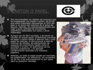CARTON O PAPEL.
 Son innumerables los objetos de consumo que
se empaquetan con papel o cartón, de forma
que estos materiales representan el 20% del
peso y un tercio del volumen de la bolsa de
basura. Además, los sobreempaquetados dan
lugar a gran cantidad de envoltorios
superfluos elaborados con estos y otros
materiales.
 Aunque son de fácil reciclaje, y de hecho se
reciclan en buena parte, la demanda creciente
de papel y cartón obliga a fabricar más y más
pasta de celulosa, lo que provoca la tala de
millones de árboles, las plantaciones de
especies de crecimiento rápido como el
eucalipto o el pino, en detrimento de los
bosques autóctonos, y la elevada
contaminación asociada a la industria
papelera.
 Además, no todo el papel puede ser reciclado,
los plastificados, los adhesivos, los encerados,
los de fax o los autocopiativos no son aptos
para su posterior reciclaje.
 