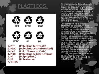 PLÁSTICOS.
En el mercado de todo el mundo
existen cincuenta diferentes
formas de plástico. El polietileno,
plástico empleado para envases
de refresco es uno de los tipos de
plástico reciclado en mayor
cantidad. De polietileno reciclado
son fabricados actualmente
alfombras, partes de automóvil y
pelotas para tenis.
La separación de plásticos
diferentes es costosa, ya que
muchos productos, entre ellos las
botellas que contienen salsas,
tienen de cinco a seis capas de
plásticos distintos y para obtener
un nuevo producto, de alta
calidad, es necesario utilizar cada
tipo por separado. Cada día son
descubiertas nuevas aplicaciones
para el plástico reciclado: envases
para refrescos, ganchos para
colgar ropa, juguetes etc.Los
plásticos que encontramos en el
mercado suelen diferenciarse
mediante un número del "1" al
"7", ubicado generalmente en su
parte inferior. Esta es la
clasificación de la Sociedad de
Industrias del Plástico.
 