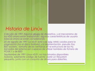 Historia de Linúx
3 de julio de 1991 Algunos drivers de dispositivo, y el mecanismo de
los HDD ahora están trabajando; algunas características de usuario
básicas ahora se están considerando
25 de agosto de 1991 La v0.01 está casi lista; MMU usados para la
paginación (no al disco todavía) y la segmentación, pseudo ttys,
BSD sockets , tamaño de las ventanas en la estructura de los tty,
llamadas del sistema son capaces de utilizar nombres de fichero de
POSIX.1 y de BSD
Septiembre de 1991 Linux v0.01: no hay binarios disponibles
todavía, solamente código de fuente; existe un filesystem
pequeño, junto con un conjunto de drivers para diskettes.
 