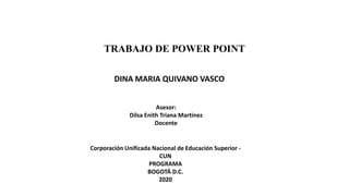 TRABAJO DE POWER POINT
DINA MARIA QUIVANO VASCO
Asesor:
Dilsa Enith Triana Martinez
Docente
Corporación Unificada Nacional de Educación Superior -
CUN
PROGRAMA
BOGOTÁ D.C.
2020
 