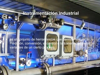 Instrumentación industrial
• es el conjunto de herramientas que permite realizar la
medición, conversión, el control o la transmisión de las
variables de un cierto proceso.
 