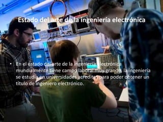 Estado del arte de la ingeniería electrónica
• En el estado del arte de la ingeniería electrónica
mundialmente tiene campo laboral muy grande, la ingeniería
se estudia en universidades acreditas para poder obtener un
título de ingeniero electrónico.
 