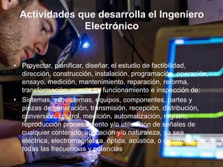 Actividades que desarrolla el Ingeniero
Electrónico
• Proyectar, planificar, diseñar, el estudio de factibilidad,
dirección, construcción, instalación, programación, operación,
ensayo, medición, mantenimiento, reparación, reforma,
transformación, puesta en funcionamiento e inspección de:
• Sistemas, subsistemas, equipos, componentes, partes y
piezas de generación, transmisión, recepción, distribución,
conversión, control, medición, automatización, registro,
reproducción procesamiento y/o utilización de señales de
cualquier contenido, aplicación y/o naturaleza, ya sea
eléctrica, electromagnética, óptica, acústica, o de otro tipo, en
todas las frecuencias y potencias.
 