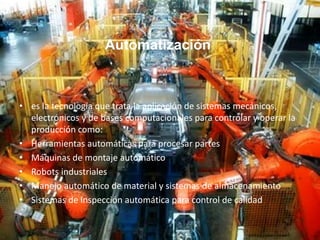 Automatización
• es la tecnología que trata la aplicación de sistemas mecánicos,
electrónicos y de bases computacionales para controlar y operar la
producción como:
• Herramientas automáticas para procesar partes
• Máquinas de montaje automático
• Robots industriales
• Manejo automático de material y sistemas de almacenamiento
• Sistemas de inspección automática para control de calidad
 