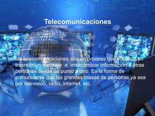 Telecomunicaciones
• las telecomunicaciones son un proceso que consiste en
trasmitir un mensaje e intercambiar información a otras
personas desde un punto a otro. Es la forma de
comunicarse con las grandes masas de personas ya sea
por televisión, radio, internet, etc.
 
