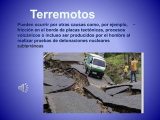 Pueden ocurrir por otras causas como, por ejemplo, • 
fricción en el borde de placas tectónicas, procesos 
volcánicos o incluso ser producidos por el hombre al 
realizar pruebas de detonaciones nucleares 
subterráneas 
 
