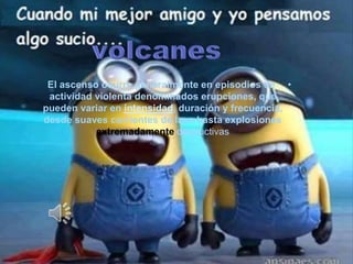El ascenso ocurre generalmente en episodios de • 
actividad violenta denominados erupciones, que 
pueden variar en intensidad, duración y frecuencia, 
desde suaves corrientes de lava hasta explosiones 
extremadamente destructivas 
 