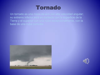 Tornado 
Un tornado es una masa de aire con alta velocidad angular; 
su extremo inferior está en contacto con la superficie de la 
Tierra y el superior con una nube excepcionalmente, con la 
base de una nube cúmulos 
 