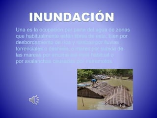 Una es la ocupación por parte del agua de zonas 
que habitualmente están libres de esta, bien por 
desbordamiento de ríos y rambas por lluvias 
torrenciales o deshielo, o mares por subida de 
las mareas por encima del nivel habitual o 
por avalanchas causadas por maremotos. 
 
