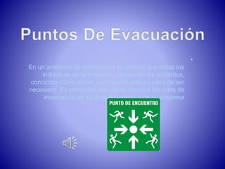 • 
En un ambiente de emergencia es preciso que todas los 
individuos de la empresa, incluyendo los visitantes, 
conozcan cómo actuar y por dónde salir en caso de ser 
necesario. Es primordial que usted conozca las rutas de 
evacuación de su área de trabajo y de su empresa 
 