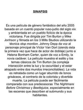 SINAPSIS
Es una película de género fantástico del año 2005
basada en un cuento popular ruso-judío del siglo xix
y ambientada en un pueblo ficticio de la época
victoriana. Fue dirigida por Tim Burton y Mike
Jonhson y filmada en los 3 Mills Studios utilizando la
técnica stop montion. Johnny Depp da voz al
personaje principal de Víctor Van Dort (siendo ésta
la primera vez que hace de actor de doblaje) junto a
Helena Bonham Carter, quien da voz a Emily, la
novia cadáver. La película muestra el estilo y los
temas clásicos de Tim Burton (la compleja
interacción entre la luz y la oscuridad y el estar
atrapado entre dos mundos irreconciliables). La vida
es retratada como un lugar aburrido de tonos
grisáceos, al contrario de la colorista y divertida
muerte. La película puede ser fácilmente
comparada con sus predecesoras The Nightmare
Before Christmas y Beetlejuice, especialmente en
las escenas que describen el submundo y sus
habitantes.
 