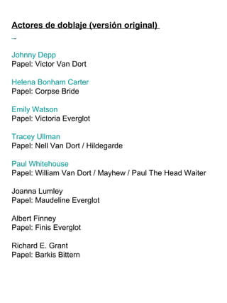 Actores de doblaje (versión original)
Johnny Depp
Papel: Victor Van Dort
Helena Bonham Carter
Papel: Corpse Bride
Emily Watson
Papel: Victoria Everglot
Tracey Ullman
Papel: Nell Van Dort / Hildegarde
Paul Whitehouse
Papel: William Van Dort / Mayhew / Paul The Head Waiter
Joanna Lumley
Papel: Maudeline Everglot
Albert Finney
Papel: Finis Everglot
Richard E. Grant
Papel: Barkis Bittern
 