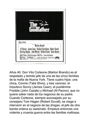Años 40. Don Vito Corleone (Marlon Brando) es el
respetado y temido jefe de una de las cinco familias
de la mafia de Nueva York. Tiene cuatro hijos: una
chica, Connie (Talia Shire), y tres varones: el
impulsivo Sonny (James Caan), el pusilánime
Freddie (John Cazale) y Michael (Al Pacino), que no
quiere saber nada de los negocios de su padre.
Cuando Corleone, siempre aconsejado por su
consejero Tom Hagen (Robert Duvall), se niega a
intervenir en el negocio de las drogas, el jefe de otra
banda ordena su asesinato. Empieza entonces una
violenta y cruenta guerra entre las familias mafiosas.
 
