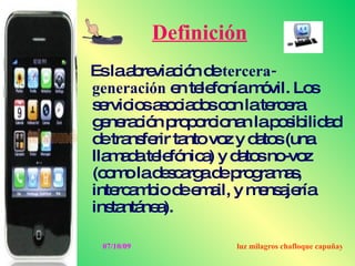 Definición
Eslaa re c n d tercera-
      b via ió e
generación e te fo m vil. Lo
            n le nía ó         s
s rvic sa o ia o c n late e
 e io s c d s o          rc ra
g ne c n p p rc na lap s ilid d
  e ra ió ro o io n       o ib a
d tra fe ta vo y d to (una
  e ns rir nto z a s
lla a ate fó a y d to no z
   m d le nic ) a s -vo
(c m lad s a ad p g m s
  o o     e c rg e ro ra a ,
inte a b d e a y m ns je
    rc m io e m il,    e a ría
ins ntá a
   ta ne ).

 07/10/09           luz milagros chafloque capuñay
 