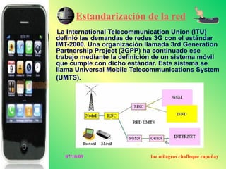 Estandarización de la red
La International Telecommunication Union (ITU)
definió las demandas de redes 3G con el estándar
IMT-2000. Una organización llamada 3rd Generation
Partnership Project (3GPP) ha continuado ese
trabajo mediante la definición de un sistema móvil
que cumple con dicho estándar. Este sistema se
llama Universal Mobile Telecommunications System
(UMTS).




  07/10/09                   luz milagros chafloque capuñay
 