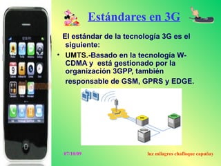 Estándares en 3G
  El estándar de la tecnología 3G es el
   siguiente:
• UMTS.-Basado en la tecnología W-
   CDMA y está gestionado por la
   organización 3GPP, también
   responsable de GSM, GPRS y EDGE.




 07/10/09                luz milagros chafloque capuñay
 